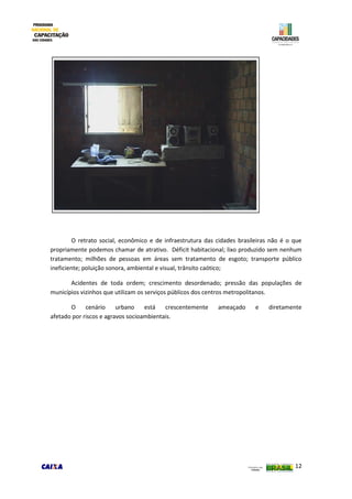 12
O retrato social, econômico e de infraestrutura das cidades brasileiras não é o que
propriamente podemos chamar de atrativo. Déficit habitacional; lixo produzido sem nenhum
tratamento; milhões de pessoas em áreas sem tratamento de esgoto; transporte público
ineficiente; poluição sonora, ambiental e visual, trânsito caótico;
Acidentes de toda ordem; crescimento desordenado; pressão das populações de
municípios vizinhos que utilizam os serviços públicos dos centros metropolitanos.
O cenário urbano está crescentemente ameaçado e diretamente
afetado por riscos e agravos socioambientais.
 
