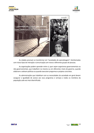 13
As cidades precisam se transformar em “sociedades de aprendizagem”, familiarizadas
com novos tipos de interação e comunicação com novos e diferentes grupos de pessoas.
As organizações podem aprender entre si, quer sejam organismos governamentais ou
não governamentais, que trabalhem no mesmo ou em diferentes níveis de governo, quando
elaboram e adotam políticas ou quando executam programas e projetos concretos.
As administrações que trabalham com as necessidades da sociedade em geral devem
assegurar a igualdade de acesso aos seus programas e serviços a todos os membros da
população cada vez mais diversificada.
 