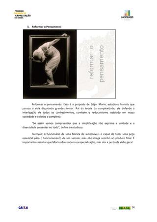 14
3. Reformar o Pensamento
Reformar o pensamento. Essa é a proposta de Edgar Morin, estudioso francês que
passou a vida discutindo grandes temas. Pai da teoria da complexidade, ele defende a
interligação de todos os conhecimentos, combate o reducionismo instalado em nossa
sociedade e valoriza o complexo.
"Só assim vamos compreender que a simplificação não exprime a unidade e a
diversidade presentes no todo", define o estudioso.
Exemplo: o funcionário de uma fábrica de automóveis é capaz de fazer uma peça
essencial para o funcionamento de um veículo, mas não chega sozinho ao produto final. É
importante ressaltar que Morin não condena a especialização, mas sim a perda da visão geral.
 