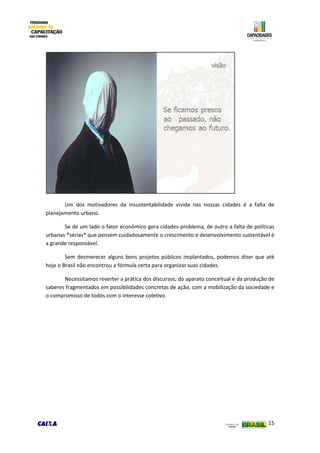 15
Um dos motivadores da insustentabilidade vivida nas nossas cidades é a falta de
planejamento urbano.
Se de um lado o fator econômico gera cidades-problema, de outro a falta de políticas
urbanas *sérias* que pensem cuidadosamente o crescimento e desenvolvimento sustentável é
a grande responsável.
Sem desmerecer alguns bons projetos públicos implantados, podemos dizer que até
hoje o Brasil não encontrou a fórmula certa para organizar suas cidades.
Necessitamos reverter a prática dos discursos, do aparato conceitual e da produção de
saberes fragmentados em possibilidades concretas de ação, com a mobilização da sociedade e
o compromisso de todos com o interesse coletivo.
 