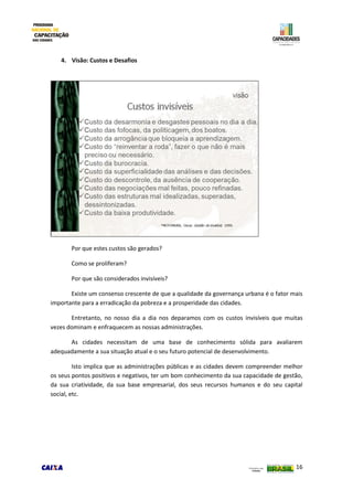 16
4. Visão: Custos e Desafios
Por que estes custos são gerados?
Como se proliferam?
Por que são considerados invisíveis?
Existe um consenso crescente de que a qualidade da governança urbana é o fator mais
importante para a erradicação da pobreza e a prosperidade das cidades.
Entretanto, no nosso dia a dia nos deparamos com os custos invisíveis que muitas
vezes dominam e enfraquecem as nossas administrações.
As cidades necessitam de uma base de conhecimento sólida para avaliarem
adequadamente a sua situação atual e o seu futuro potencial de desenvolvimento.
Isto implica que as administrações públicas e as cidades devem compreender melhor
os seus pontos positivos e negativos, ter um bom conhecimento da sua capacidade de gestão,
da sua criatividade, da sua base empresarial, dos seus recursos humanos e do seu capital
social, etc.
 