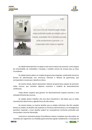17
As cidades desempenham um papel crucial como motores da economia, como espaços
de conectividade, de criatividade e inovação, e também centros de serviços para as áreas
circundantes.
As cidades devem adotar um modelo de governança integrado, combinando estruturas
formais da administração com estruturas informais e flexíveis de governança, que
correspondam à escala que o desafio se coloca.
Ao mesmo tempo, devem desenvolver sistemas de governança capazes de promover
visões comuns, que conciliem objetivos contrários e modelos de desenvolvimento
conflituosos.
Todos devem cooperar para garantir um desenvolvimento espacial coerente e uma
utilização eficiente dos recursos.
As cidades devem trabalhar sob uma ótica transetorial e não deixar que as visões
monosetoriais determinem a agenda futura da vida urbana.
Ao mesmo tempo, os maiores desafios que as cidades enfrentam não têm soluções
diretas ou simples. Os desafios não respeitam as fronteiras administrativas e as estratégias que
permitem responder a esses desafios podem ter consequências territoriais profundas que
transcendem a área de intervenção.
A parceria é necessária porque há problemas urbanos complexos que não podem ser
resolvidos por organismos ou entidades governamentais agindo isoladamente. A resolução de
 
