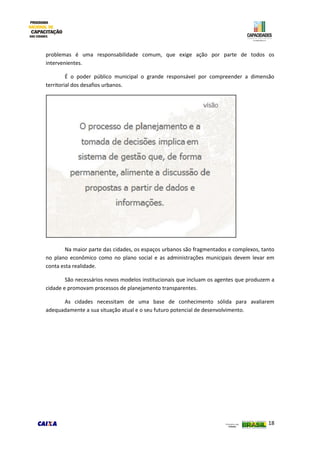 18
problemas é uma responsabilidade comum, que exige ação por parte de todos os
intervenientes.
É o poder público municipal o grande responsável por compreender a dimensão
territorial dos desafios urbanos.
Na maior parte das cidades, os espaços urbanos são fragmentados e complexos, tanto
no plano econômico como no plano social e as administrações municipais devem levar em
conta esta realidade.
São necessários novos modelos institucionais que incluam os agentes que produzem a
cidade e promovam processos de planejamento transparentes.
As cidades necessitam de uma base de conhecimento sólida para avaliarem
adequadamente a sua situação atual e o seu futuro potencial de desenvolvimento.
 