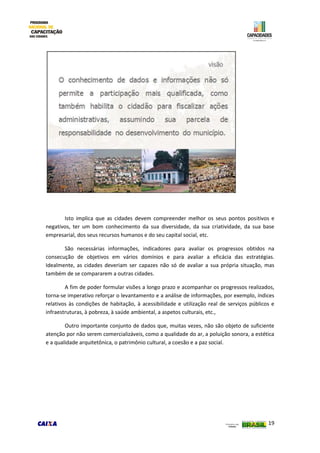 19
Isto implica que as cidades devem compreender melhor os seus pontos positivos e
negativos, ter um bom conhecimento da sua diversidade, da sua criatividade, da sua base
empresarial, dos seus recursos humanos e do seu capital social, etc.
São necessárias informações, indicadores para avaliar os progressos obtidos na
consecução de objetivos em vários domínios e para avaliar a eficácia das estratégias.
Idealmente, as cidades deveriam ser capazes não só de avaliar a sua própria situação, mas
também de se compararem a outras cidades.
A fim de poder formular visões a longo prazo e acompanhar os progressos realizados,
torna-se imperativo reforçar o levantamento e a análise de informações, por exemplo, índices
relativos às condições de habitação, à acessibilidade e utilização real de serviços públicos e
infraestruturas, à pobreza, à saúde ambiental, a aspetos culturais, etc.,
Outro importante conjunto de dados que, muitas vezes, não são objeto de suficiente
atenção por não serem comercializáveis, como a qualidade do ar, a poluição sonora, a estética
e a qualidade arquitetônica, o patrimônio cultural, a coesão e a paz social.
 