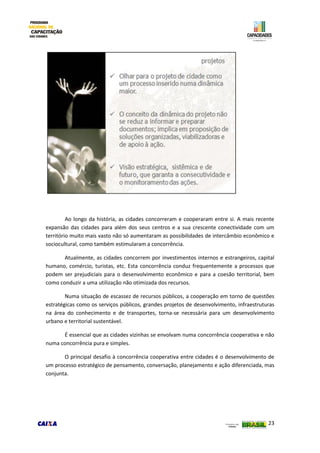 23
Ao longo da história, as cidades concorreram e cooperaram entre si. A mais recente
expansão das cidades para além dos seus centros e a sua crescente conectividade com um
território muito mais vasto não só aumentaram as possibilidades de intercâmbio econômico e
sociocultural, como também estimularam a concorrência.
Atualmente, as cidades concorrem por investimentos internos e estrangeiros, capital
humano, comércio, turistas, etc. Esta concorrência conduz frequentemente a processos que
podem ser prejudiciais para o desenvolvimento econômico e para a coesão territorial, bem
como conduzir a uma utilização não otimizada dos recursos.
Numa situação de escassez de recursos públicos, a cooperação em torno de questões
estratégicas como os serviços públicos, grandes projetos de desenvolvimento, infraestruturas
na área do conhecimento e de transportes, torna-se necessária para um desenvolvimento
urbano e territorial sustentável.
É essencial que as cidades vizinhas se envolvam numa concorrência cooperativa e não
numa concorrência pura e simples.
O principal desafio à concorrência cooperativa entre cidades é o desenvolvimento de
um processo estratégico de pensamento, conversação, planejamento e ação diferenciada, mas
conjunta.
 