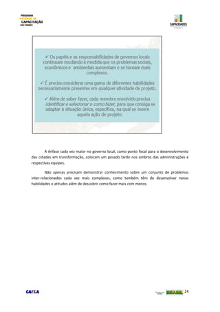24
A ênfase cada vez maior no governo local, como ponto focal para o desenvolvimento
das cidades em transformação, colocam um pesado fardo nos ombros das administrações e
respectivas equipes.
Não apenas precisam demonstrar conhecimento sobre um conjunto de problemas
inter-relacionados cada vez mais complexos, como também têm de desenvolver novas
habilidades e atitudes além de descobrir como fazer mais com menos.
 