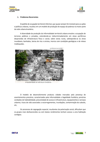 3
1. Problemas Recorrentes
O padrão de ocupação territorial informal, que quase sempre foi invisível para as ações
e políticas urbanas, resultou em um modelo de produção do espaço da pobreza na maior parte
da rede urbana brasileira.
A diversidade da produção da informalidade territorial urbana envolve a ocupação de
terrenos públicos e privados, estendendo-se indiscriminadamente em áreas periféricas
desprovidas de infraestrutura física e social, sobre zonas rurais, sobrepondo-se às áreas
inundáveis, banhados, beiras de rios e arroios, morros com condições geológicas e de relevo
inadequadas.
O modelo de desenvolvimento produziu cidades marcadas pela presença de
assentamentos precários, caracterizados pela informalidade e ilegalidade fundiária; precárias
condições de habitabilidade; precariedade de acesso à infraestrutura, equipamentos e serviços
urbanos; riscos de vida associados a escorregamentos, inundações, contaminação do subsolo,
etc.
Os processos de segregação espacial, resultantes da polarização social, dificultam que
os grupos mais desfavorecidos ou com baixos rendimentos tenham acesso a uma habitação
condigna.
 