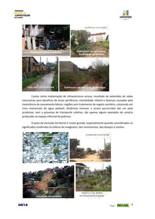 4
Custos como implantação de infraestrutura ociosa, resultado de extensões de redes
necessárias para benefício de áreas periféricas; mortalidade infantil e doenças causadas pela
inexistência de saneamento básico; regiões sem tratamento de esgoto sanitário, colocando em
risco mananciais de água potável; distâncias imensas a serem percorridas até um polo
produtivo, sem a presença de transporte coletivo, são apenas alguns exemplos do cenário
produzido no espaço informal da pobreza.
O peso da exclusão territorial é muito grande, especialmente quando considerados os
significados conferidos às esferas do imaginário, dos sentimentos, dos desejos e sonhos.
 