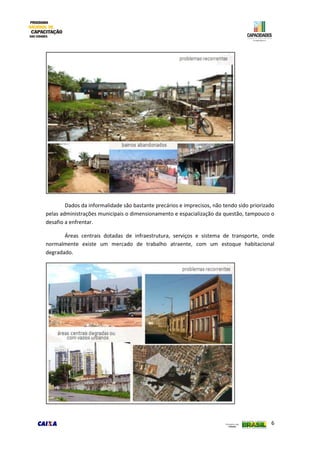 6
Dados da informalidade são bastante precários e imprecisos, não tendo sido priorizado
pelas administrações municipais o dimensionamento e espacialização da questão, tampouco o
desafio a enfrentar.
Áreas centrais dotadas de infraestrutura, serviços e sistema de transporte, onde
normalmente existe um mercado de trabalho atraente, com um estoque habitacional
degradado.
 