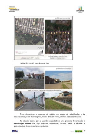 9
Habitações em APP e em áreas de risco
Áreas demonstram a presença de prédios em estado de subutilização, e da
descaracterização em diversos graus, muitos deles em ruínas, além de áreas abandonadas.
Tal situação aponta para a urgente necessidade de uma proposta de renovação e
revitalização urbana que siga diretrizes urbanísticas, visando elevar e retomar a
potencialidade desses importantes conjuntos.
 