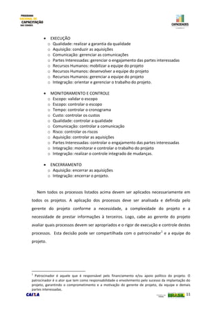11
 EXECUÇÃO
o Qualidade: realizar a garantia da qualidade
o Aquisição: conduzir as aquisições
o Comunicação: gerenciar as comunicações
o Partes Interessadas: gerenciar o engajamento das partes interessadas
o Recursos Humanos: mobilizar a equipe do projeto
o Recursos Humanos: desenvolver a equipe do projeto
o Recursos Humanos: gerenciar a equipe do projeto
o Integração: orientar e gerenciar o trabalho do projeto.
 MONITORAMENTO E CONTROLE
o Escopo: validar o escopo
o Escopo: controlar o escopo
o Tempo: controlar o cronograma
o Custo: controlar os custos
o Qualidade: controlar a qualidade
o Comunicação: controlar a comunicação
o Risco: controlar os riscos
o Aquisição: controlar as aquisições
o Partes Interessadas: controlar o engajamento das partes interessadas
o Integração: monitorar e controlar o trabalho do projeto
o Integração: realizar o controle integrado de mudanças.
 ENCERRAMENTO
o Aquisição: encerrar as aquisições
o Integração: encerrar o projeto.
Nem todos os processos listados acima devem ser aplicados necessariamente em
todos os projetos. A aplicação dos processos deve ser analisada e definida pelo
gerente do projeto conforme a necessidade, a complexidade do projeto e a
necessidade de prestar informações à terceiros. Logo, cabe ao gerente do projeto
avaliar quais processos devem ser apropriados e o rigor de execução e controle destes
processos. Esta decisão pode ser compartilhada com o patrocinador1
e a equipe do
projeto.
1
Patrocinador é aquele que é responsável pelo financiamento e/ou apoio político do projeto. O
patrocinador é o ator que tem como responsabilidade o envolvimento pelo sucesso da implantação do
projeto, garantindo o comprometimento e a motivação do gerente de projeto, da equipe e demais
partes interessadas.
 