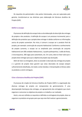 13
Os requisitos do patrocinador e das partes interessadas, uma vez capturadas pelo
gerente, transformam-se nas diretrizes para elaboração de Estrutura Analítica do
Projeto (EAP).
Definir o escopo
O processo de definição do escopo trata-se da elaboração da descrição das entregas
do projeto e dos produtos. A definição do escopo é um processo incremental, pois a
definição dos produtos que o projeto deve entregar é obtida conforme as informações
acerca do projeto aumentam. No início, é comum o escopo ser o produto final do
projeto, por exemplo: construção de conjunto habitacional. Conforme o conhecimento
do projeto aumenta, o escopo vai se ampliando para construção de conjunto
habitacional com 200 unidades habitacionais, 1 quadra poliesportiva, 1 salão de festas,
2 churrasqueiras, 300 vagas para automóveis, etc. Em suma, deve-se listar tudo que o
projeto deve entregar para que o objetivo do projeto seja alcançado.
Além de listar os entregáveis, deve-se proceder à descrição das entregas do projeto
e o gerente do projeto deve garantir que estas descrições do escopo estejam
suficientemente detalhadas, de modo a evitar dúvidas e interpretações errôneas sobre
os produtos a serem entregues.
Criar a Estrutura Analítica do Projeto (EAP)
O processo de criação da Estrutura Analítica do Projeto (EAP) é a organização das
diversas entregas do projeto em componentes de gerenciamento. É uma
decomposição hierárquica das entregas, um agrupamento dos entregáveis que visam
organizar e comunicar os objetivos do projeto e o trabalho a ser realizado.
Assim, uma vez colhidos os requisitos e definidos os entregáveis do projeto, deve-se
organizar os produtos em grupos para que seja mais fácil realizar o gerenciamento.
 