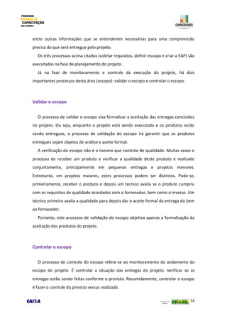 16
entre outras informações que se entenderem necessárias para uma compreensão
precisa do que será entregue pelo projeto.
Os três processos acima citados (coletar requisitos, definir escopo e criar a EAP) são
executados na fase de planejamento do projeto.
Já na fase de monitoramento e controle da execução do projeto, há dois
importantes processos desta área (escopo): validar o escopo e controlar o escopo.
Validar o escopo
O processo de validar o escopo visa formalizar a aceitação das entregas concluídas
no projeto. Ou seja, enquanto o projeto está sendo executado e os produtos estão
sendo entregues, o processo de validação do escopo irá garantir que os produtos
entregues sejam objetos de análise e aceite formal.
A verificação do escopo não é o mesmo que controle de qualidade. Muitas vezes o
processo de receber um produto e verificar a qualidade deste produto é realizado
conjuntamente, principalmente em pequenas entregas e projetos menores.
Entretanto, em projetos maiores, estes processos podem ser distintos. Pode-se,
primeiramente, receber o produto e depois um técnico avalia se o produto cumpriu
com os requisitos de qualidade acordados com o fornecedor, bem como o inverso. Um
técnico primeiro avalia a qualidade para depois dar o aceite formal da entrega do bem
ao fornecedor.
Portanto, este processo de validação do escopo objetiva apenas a formalização da
aceitação dos produtos do projeto.
Controlar o escopo
O processo de controle do escopo refere-se ao monitoramento do andamento do
escopo do projeto. É controlar a situação das entregas do projeto. Verificar se as
entregas estão sendo feitas conforme o previsto. Resumidamente, controlar o escopo
é fazer o controle do previsto versus realizado.
 