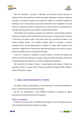 17
Além de monitorar o previsto x realizado, este processo almeja controlar as
mudanças feitas nos requisitos e critérios do escopo. Monitorar se todas as mudanças
ocorridas no escopo do projeto foram objeto de análise via “controle integrado de
mudanças” que é outro processo da área de conhecimento da integração. Em outras
palavras, o controle do escopo visa garantir que as ações corretivas ou preventivas nas
entregas estão sendo feitas com método e critérios bem definidos.
Vale destacar que mudanças nos projetos são inevitáveis. As informações existentes
acerca das entregas na fase de planejamento são escassas e aumentam com o tempo e
o transcorrer do projeto. Logo, é fato quase certo que o gerente do projeto e sua
equipe consigam prever, com perfeita exatidão, todos os requisitos e critérios
necessários para um bom desempenho do projeto. Por vezes, ainda é possível criar
requisitos e exigências que futuramente sejam desnecessários, assim como o inverso.
Podem-se perceber lacunas na descrição do escopo.
Então, se a mudança é inevitável, é preciso realizar o controle do escopo para
verificar se ocorreram mudanças no escopo e caso se verifique mudanças, controlar se
a mudança passou pelo processo de “controle integrado de mudanças”.
São processos do escopo: Planejar o gerenciamento do escopo / Coletar os
requisitos / Definir o escopo / Criar a Estrutura Analítica do Projeto (EAP) / Validar o
escopo / Controlar o escopo.
7. ÁREAS DE CONHECIMENTO: TEMPO
Esse tópico envolve o planejamento, o monitoramento e o controle de atividades e
prazos, visando ao término pontual do projeto.
Na fase de planejamento, o guia PMBOK recomenda a execução de alguns
processos até o desenvolvimento do cronograma.
Definir as atividades
Processo de levantamento e definição das atividades a serem realizadas para que
cada entrega do projeto seja concluída e entregue.
 