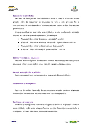18
Sequenciar as atividades
Processo de definição dos relacionamentos entre as diversas atividades de um
projeto. Além de sequenciar as atividades no tempo, este processo faz o
relacionamento de interdependência entre as atividades, ou seja, análise de atividades
predecessoras.
Ou seja, identificar se, para iniciar uma atividade, é preciso concluir outra atividade
anterior. Há várias relações de dependência, por exemplo:
 Atividade X deve iniciar depois que a atividade Y concluir.
 Atividade X deve iniciar antes que a atividade Y seja totalmente concluída.
 Atividade X deve iniciar junto com o início da atividade Y.
 Atividade X deve concluir depois que a atividade Y concluir.
Estimar recursos das atividades
Processo de elaboração de estimativa de recursos necessários para execução das
atividades. Estes recursos podem ser de material, equipamentos ou pessoas.
Estimar a duração das atividades
Processo para estimar o tempo necessário para conclusão das atividades.
Desenvolver o cronograma
Processo de análise elaboração do cronograma do projeto, conforme atividades
identificadas, sequenciadas, recursos necessários e durações previstas.
Controlar o cronograma
Controlar o cronograma é controlar a situação das atividades do projeto. Controlar
se as atividades estão sendo feitas conforme o previsto. Resumidamente, controlar o
cronograma é fazer o controle do previsto versus realizado.
 