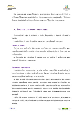 19
São processos do tempo: Planejar o gerenciamento do cronograma / Definir as
atividades / Sequenciar as atividades / Estimar os recursos das atividades / Estimar a
duração das atividades / Desenvolver o cronograma / Controlar o cronograma.
8. ÁREAS DE CONHECIMENTO: CUSTO
Como estimar, orçar e controlar os custos do projeto, ou quanto vai custar o
projeto.
Para definição do custo do projeto, sugere-se a execução de 2 processos:
Estimar os custos
Elaborar uma estimativa dos custos com base nos recursos necessários para
execução das atividades, ou seja, estimar os custos relativos à mão de obra, materiais,
equipamentos.
A elaboração de estimativa de custos para um projeto é fundamental para
conseguir determinar o orçamento.
Determinar o orçamento
Para determinar o orçamento é preciso analisar e consolidar as estimativas de
custos levantadas, ou seja, o projeto levantou diversas estimativas de custo, agora, é
preciso consolidar e finalizar em um orçamento.
As boas práticas internacionais recomendam que o gerenciamento de projetos
incorpore a gestão de custos, ou seja, um projeto para construir um hospital, um
projeto para realização de um curso de formação, para desenvolver um novo produto,
todos eles devem estar atentos aos aspectos financeiros do projeto. Quanto custará a
construção do hospital, ou a realização do curso, ou o desenvolvimento do novo
produto?
Porém, há projetos pequenos, de rápida execução e sem custos. Neste caso, o
gerente do projeto poderia não definir mecanismos de gerenciamento de custos no
projeto.
 