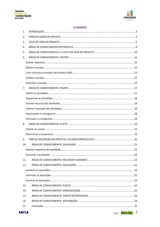2
SUMÁRIO
1. INTRODUÇÃO.......................................................................................................................................3
2. CONCEITUAÇÃO DE PROJETO ..............................................................................................................3
3. CICLO DE VIDA DO PROJETO................................................................................................................5
4. ÁREAS DE CONHECIMENTO DO PROJETO............................................................................................8
5. ÁREAS DE CONHECIMENTO e o CICLO DE VIDA DO PROJETO ...........................................................10
6. ÁREAS DE CONHECIMENTO: ESCOPO................................................................................................12
Coletar requisitos...................................................................................................................................12
Definir o escopo .....................................................................................................................................13
Criar a Estrutura Analítica do Projeto (EAP)...........................................................................................13
Validar o escopo.....................................................................................................................................16
Controlar o escopo.................................................................................................................................16
7. ÁREAS DE CONHECIMENTO: TEMPO .................................................................................................17
Definir as atividades...............................................................................................................................17
Sequenciar as atividades........................................................................................................................18
Estimar recursos das atividades.............................................................................................................18
Estimar a duração das atividades...........................................................................................................18
Desenvolver o cronograma....................................................................................................................18
Controlar o cronograma.........................................................................................................................18
8. ÁREAS DE CONHECIMENTO: CUSTO ..................................................................................................19
Estimar os custos ...................................................................................................................................19
Determinar o orçamento .......................................................................................................................19
9. TRÍPLICE RESTRIÇÃO DE PROJETOS: ESCOPO/TEMPO/CUSTO ..........................................................20
10. ÁREAS DE CONHECIMENTO: QUALIDADE .....................................................................................21
Realizar a garantia da qualidade............................................................................................................21
Controlar a qualidade ............................................................................................................................22
11. ÁREAS DE CONHECIMENTO: RECURSOS HUMANOS.....................................................................22
12. ÁREAS DE CONHECIMENTO: AQUISIÇÕES.....................................................................................22
Conduzir as aquisições ...........................................................................................................................22
Controlar as aquisições ..........................................................................................................................22
Encerrar as aquisições............................................................................................................................22
13. ÁREAS DE CONHECIMENTO: RISCOS .............................................................................................23
14. ÁREAS DE CONHECIMENTO: COMUNICAÇÃO ...............................................................................23
15. ÁREAS DE CONHECIMENTO: PARTES INTERESSADAS....................................................................24
16. ÁREAS DE CONHECIMENTO: INTEGRAÇÃO ...................................................................................24
17. Conclusão ......................................................................................................................................25
 