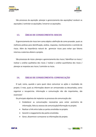 23
São processos da aquisição: planejar o gerenciamento das aquisições/ conduzir as
aquisições / controlar as aquisições / encerrar as aquisições.
13. ÁREAS DE CONHECIMENTO: RISCOS
O gerenciamento de riscos tem como objeto a definição de como proceder, quais as
melhores práticas para identificação, análise, respostas, monitoramento e controle de
riscos. Além da importância natural de gerenciar riscos para evitar que fatores
internos e externos afetem o projeto.
São processos de riscos: planejar o gerenciamento dos riscos / identificar os riscos /
realizar a análise qualitativa dos riscos / realizar a análise quantitativa dos riscos /
planejar as respostas aos riscos / controlar os riscos.
14. ÁREAS DE CONHECIMENTO: COMUNICAÇÃO
O quê, como, quando e para quem devo comunicar as ações e resultados do
projeto. E mais, quais as informações devem ser armazenadas ou descartadas, como
organizar e recuperá-las. Informação e comunicação não são importantes, são
essenciais!
Os principais objetivos de implantar os processos de comunicação são:
 Estabelecer as comunicações necessárias para evitar assimetria de
informação, falta ou excesso de comunicação/informação no projeto.
 Realizar o link entre todas as partes envolvidas no projeto.
 Garantir o engajamento das partes envolvidas.
 Gerar, disseminar e armazenar as informações do projeto.
 