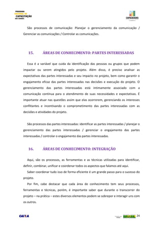 24
São processos de comunicação: Planejar o gerenciamento da comunicação /
Gerenciar as comunicações / Controlar as comunicações.
15. ÁREAS DE CONHECIMENTO: PARTES INTERESSADAS
Essa é a variável que cuida da identificação das pessoas ou grupos que podem
impactar ou serem atingidos pelo projeto. Além disso, é preciso analisar as
expectativas das partes interessadas e seu impacto no projeto, bem como garantir o
engajamento eficaz das partes interessadas nas decisões e execução do projeto. O
gerenciamento das partes interessadas está intimamente associado com a
comunicação contínua para o atendimento de suas necessidades e expectativas. É
importante atuar nas questões assim que elas ocorrerem, gerenciando os interesses
conflitantes e incentivando o comprometimento das partes interessadas com as
decisões e atividades do projeto.
São processos das partes interessadas: identificar as partes interessadas / planejar o
gerenciamento das partes interessadas / gerenciar o engajamento das partes
interessadas / controlar o engajamento das partes interessadas.
16. ÁREAS DE CONHECIMENTO: INTEGRAÇÃO
Aqui, são os processos, as ferramentas e as técnicas utilizadas para identificar,
definir, combinar, unificar e coordenar todos os aspectos que falamos até aqui.
Saber coordenar tudo isso de forma eficiente é um grande passo para o sucesso do
projeto.
Por fim, cabe destacar que cada área de conhecimento tem seus processos,
ferramentas e técnicas, porém, é importante saber que durante o transcorrer do
projeto – na prática – estes diversos elementos podem se sobrepor e interagir uns com
os outros.
 