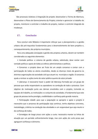 25
São processos relativos à integração do projeto: desenvolver o Termo de Abertura;
desenvolver o Plano de Gerenciamento do Projeto; orientar e gerenciar o trabalho do
projeto, monitorar e controlar o trabalho do projeto, realizar o controle integrado de
mudanças.
17. Conclusão
Para concluir este Módulo é importante reforçar que o planejamento e a gestão
urbana são pré-requisitos fundamentais para o desenvolvimento de bons projetos e,
consequentemente, dos próprios municípios.
Para uma adequada concepção e gestão dos projetos urbanos, devem ser também
considerados os seguintes elementos:
• Vontade política: o sistema de gestão urbana, sobretudo, deve contar com
vontade política e apoio de todas as esferas administrativas e políticas.
• Consenso: o projeto deve ser fruto de um amplo consenso e contar com a
participação de todos os atores envolvidos, desde os diversos níveis de governo às
distintas organizações da sociedade civil que atuam no município e região. O consenso
ajuda a nortear as ações tanto do setor público quanto do setor privado.
• Liderança: é necessário haver o poder de liderança formado por um grupo de
pessoas que serão responsáveis ou apoiadores na condução de todo o processo. Com
objetivo de motivação junto aos demais envolvidos com o projeto, incluindo as
equipes de trabalho, as instituições e o conjunto da sociedade, é fundamental que este
grupo de pessoas tenha prestígio, credibilidade e confiança pela grande maioria.
• Participação cidadã: para que a população se aproprie e apoie o projeto é
necessário que o processo de participação seja contínuo, tenha objetivos concretos,
metodologia, critérios na condução das atividades e um responsável que seja neutro e
da confiança de todos.
• Estratégias de longo prazo com ações a curto: necessário manter as linhas de
atuação por um período suficientemente longo, mas com ações de curto prazo que
agreguem confiança e otimismo.
 