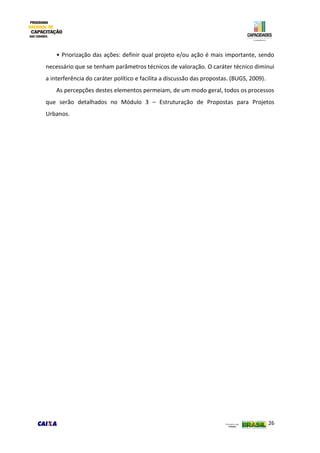 26
• Priorização das ações: definir qual projeto e/ou ação é mais importante, sendo
necessário que se tenham parâmetros técnicos de valoração. O caráter técnico diminui
a interferência do caráter político e facilita a discussão das propostas. (BUGS, 2009).
As percepções destes elementos permeiam, de um modo geral, todos os processos
que serão detalhados no Módulo 3 – Estruturação de Propostas para Projetos
Urbanos.
 
