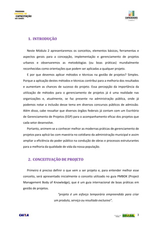 3
1. INTRODUÇÃO
Neste Módulo 2 apresentaremos os conceitos, elementos básicos, ferramentas e
aspectos gerais para a concepção, implementação e gerenciamento de projetos
urbanos e observaremos as metodologias (ou boas práticas) mundialmente
reconhecidas como orientações que podem ser aplicadas a qualquer projeto.
E por que devemos aplicar métodos e técnicas na gestão de projetos? Simples.
Porque a aplicação destes métodos e técnicas contribui para a melhoria dos resultados
e aumentam as chances de sucesso do projeto. Essa percepção da importância da
utilização de métodos para o gerenciamento de projetos já é uma realidade nas
organizações e, atualmente, se faz presente na administração pública, onde já
podemos notar a inclusão desse tema em diversos concursos públicos de admissão.
Além disso, cabe ressaltar que diversos órgãos federais já contam com um Escritório
de Gerenciamento de Projetos (EGP) para o acompanhamento eficaz dos projetos que
cada setor desenvolve.
Portanto, animem-se a conhecer melhor as modernas práticas de gerenciamento de
projetos para aplicá-las com maestria no cotidiano da administração municipal e assim
ampliar a eficiência do poder público na condução de obras e processos estruturantes
para a melhoria da qualidade de vida da nossa população.
2. CONCEITUAÇÃO DE PROJETO
Primeiro é preciso definir o que vem a ser projeto e, para entender melhor esse
conceito, será apresentado inicialmente o conceito utilizado no guia PMBOK (Project
Management Body of Knowledge), que é um guia internacional de boas práticas em
gestão de projetos.
“projeto é um esforço temporário empreendido para criar
um produto, serviço ou resultado exclusivo”.
 