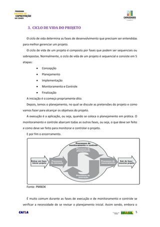5
3. CICLO DE VIDA DO PROJETO
O ciclo de vida determina as fases de desenvolvimento que precisam ser entendidas
para melhor gerenciar um projeto.
O ciclo de vida de um projeto é composto por fases que podem ser sequenciais ou
sobrepostas. Normalmente, o ciclo de vida de um projeto é sequencial e consiste em 5
etapas:
 Concepção
 Planejamento
 Implementação
 Monitoramento e Controle
 Finalização
A iniciação é o começo propriamente dito.
Depois, temos o planejamento, no qual se discute as pretensões do projeto e como
vamos fazer para alcançar os objetivos do projeto.
A execução é a aplicação, ou seja, quando se coloca o planejamento em prática. O
monitoramento e controle abarcam todas as outras fases, ou seja, o que deve ser feito
e como deve ser feito para monitorar e controlar o projeto.
E por fim o encerramento.
Fonte: PMBOK
É muito comum durante as fases de execução e de monitoramento e controle se
verificar a necessidade de se revisar o planejamento inicial. Assim sendo, embora o
 