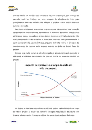 6
ciclo de vida de um processo seja sequencial, ele pode se sobrepor, pois ao longo da
execução pode ser iniciado um novo processo de planejamento. Este novo
planejamento pode ser iniciado para adequar o projeto a fatos novos ocorridos
durante a execução.
Percebam no diagrama anterior que os processos de planejamento e de execução
se realimentam constantemente, de modo que as melhorias detectadas e necessárias
ao longo da fase de execução do projeto devem alimentar um (re)planejamento. Este
novo planejamento irá então definir as diretrizes e rumos da execução novamente. E
assim sucessivamente. Vejam ainda que, enquanto tudo isto ocorre, os processos de
monitoramento de controle estão sempre atuando em todas as demais fases do
projeto.
Embora seja muito comum a retroalimentação do planejamento pela execução e
vice-versa, a depender do momento em que isto ocorre, há impactos distintos no
projeto.
Os riscos e as incertezas são maiores no início do projeto e vão diminuindo ao longo
da vida do projeto. Já o custo de promover alterações nos produtos do projeto sem
impacto sobre os custos é menor no início e vão aumentando ao longo do tempo.
 