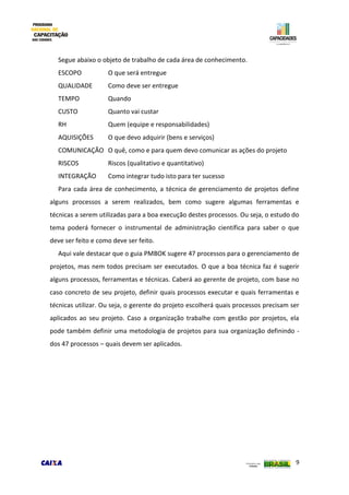 9
Segue abaixo o objeto de trabalho de cada área de conhecimento.
ESCOPO O que será entregue
QUALIDADE Como deve ser entregue
TEMPO Quando
CUSTO Quanto vai custar
RH Quem (equipe e responsabilidades)
AQUISIÇÕES O que devo adquirir (bens e serviços)
COMUNICAÇÃO O quê, como e para quem devo comunicar as ações do projeto
RISCOS Riscos (qualitativo e quantitativo)
INTEGRAÇÃO Como integrar tudo isto para ter sucesso
Para cada área de conhecimento, a técnica de gerenciamento de projetos define
alguns processos a serem realizados, bem como sugere algumas ferramentas e
técnicas a serem utilizadas para a boa execução destes processos. Ou seja, o estudo do
tema poderá fornecer o instrumental de administração científica para saber o que
deve ser feito e como deve ser feito.
Aqui vale destacar que o guia PMBOK sugere 47 processos para o gerenciamento de
projetos, mas nem todos precisam ser executados. O que a boa técnica faz é sugerir
alguns processos, ferramentas e técnicas. Caberá ao gerente de projeto, com base no
caso concreto de seu projeto, definir quais processos executar e quais ferramentas e
técnicas utilizar. Ou seja, o gerente do projeto escolherá quais processos precisam ser
aplicados ao seu projeto. Caso a organização trabalhe com gestão por projetos, ela
pode também definir uma metodologia de projetos para sua organização definindo -
dos 47 processos – quais devem ser aplicados.
 