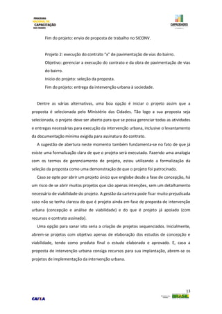 13
Fim do projeto: envio de proposta de trabalho no SICONV.
Projeto 2: execução do contrato “x” de pavimentação de vias do bairro.
Objetivo: gerenciar a execução do contrato e da obra de pavimentação de vias
do bairro.
Início do projeto: seleção da proposta.
Fim do projeto: entrega da intervenção urbana à sociedade.
Dentre as várias alternativas, uma boa opção é iniciar o projeto assim que a
proposta é selecionada pelo Ministério das Cidades. Tão logo a sua proposta seja
selecionada, o projeto deve ser aberto para que se possa gerenciar todas as atividades
e entregas necessárias para execução da intervenção urbana, inclusive o levantamento
da documentação mínima exigida para assinatura do contrato.
A sugestão de abertura neste momento também fundamenta-se no fato de que já
existe uma formalização clara de que o projeto será executado. Fazendo uma analogia
com os termos de gerenciamento de projeto, estou utilizando a formalização da
seleção da proposta como uma demonstração de que o projeto foi patrocinado.
Caso se opte por abrir um projeto único que englobe desde a fase de concepção, há
um risco de se abrir muitos projetos que são apenas intenções, sem um detalhamento
necessário de viabilidade do projeto. A gestão da carteira pode ficar muito prejudicada
caso não se tenha clareza do que é projeto ainda em fase de proposta de intervenção
urbana (concepção e análise de viabilidade) e do que é projeto já apoiado (com
recursos e contrato assinado).
Uma opção para sanar isto seria a criação de projetos sequenciados. Inicialmente,
abrem-se projetos com objetivo apenas de elaboração dos estudos de concepção e
viabilidade, tendo como produto final o estudo elaborado e aprovado. E, caso a
proposta de intervenção urbana consiga recursos para sua implantação, abrem-se os
projetos de implementação da intervenção urbana.
 