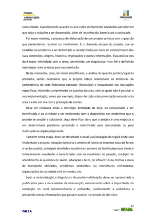 15
comunidade, especialmente quando os que estão diretamente envolvidos perceberem
que todo o trabalho a ser despendido, além de reconhecido, beneficiará a sociedade.
Por esses motivos, o processo de elaboração de um projeto se inicia com a questão
que pretendemos resolver ou transformar. É o chamado escopo do projeto, que se
constitui no problema a ser delimitado e caracterizado por meio do conhecimento das
suas dimensões, origens, histórico, implicações e outras informações. Essa prática nos
dará maior intimidade com o tema, permitindo um diagnóstico mais fiel e definindo
estratégias mais precisas para sua resolução.
Neste momento, cabe, de modo simplificado, a análise do quesito jurídico/legal da
proposta, sendo necessário que o projeto esteja relacionado às temáticas de
competência do ente federativo executor (Município) e enquadrado nas legislações
específicas, incluindo cumprimento de quesitos básicos, sem os quais não é possível a
sua implementação, como por exemplo, dispor de toda a documentação necessária da
área e estar em dia com a prestação de contas.
Deve ser realizada ainda a descrição detalhada da área, da comunidade a ser
beneficiada e da atividade a ser implantada com o diagnóstico dos problemas que o
projeto se propõe a solucionar. Aqui deve ficar claro que o projeto é uma resposta a
um determinado problema percebido e identificado pela comunidade ou pela
instituição ou órgão proponente.
Também nesta etapa, deve ser detalhado o atual uso/ocupação da região onde será
implantado o projeto, situação fundiária e ambiental (como os recursos naturais foram
e serão usados), principais atividades econômicas, número de famílias/pessoas direta e
indiretamente envolvidas e beneficiadas com os resultados do projeto, condição de
atendimento às questões de saúde, educação e lazer, de infraestrutura, formas e meio
de transporte utilizados, problemas ambientais ou econômicos enfrentados,
organizações da sociedade civil existentes, etc.
Após a caracterização e diagnóstico do problema/situação, deve ser apresentada a
justificativa para a necessidade da intervenção, esclarecendo sobre a importância da
realização no nível socioeconômico e ambiental, evidenciando a viabilidade e
prestando outras informações que possam auxiliar na tomada de decisões.
 