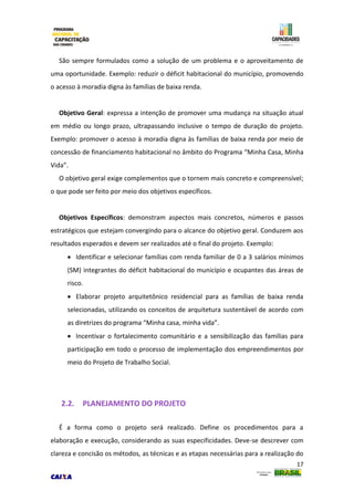 17
São sempre formulados como a solução de um problema e o aproveitamento de
uma oportunidade. Exemplo: reduzir o déficit habitacional do município, promovendo
o acesso à moradia digna às famílias de baixa renda.
Objetivo Geral: expressa a intenção de promover uma mudança na situação atual
em médio ou longo prazo, ultrapassando inclusive o tempo de duração do projeto.
Exemplo: promover o acesso à moradia digna às famílias de baixa renda por meio de
concessão de financiamento habitacional no âmbito do Programa “Minha Casa, Minha
Vida”.
O objetivo geral exige complementos que o tornem mais concreto e compreensível;
o que pode ser feito por meio dos objetivos específicos.
Objetivos Específicos: demonstram aspectos mais concretos, números e passos
estratégicos que estejam convergindo para o alcance do objetivo geral. Conduzem aos
resultados esperados e devem ser realizados até o final do projeto. Exemplo:
 Identificar e selecionar famílias com renda familiar de 0 a 3 salários mínimos
(SM) integrantes do déficit habitacional do município e ocupantes das áreas de
risco.
 Elaborar projeto arquitetônico residencial para as famílias de baixa renda
selecionadas, utilizando os conceitos de arquitetura sustentável de acordo com
as diretrizes do programa “Minha casa, minha vida”.
 Incentivar o fortalecimento comunitário e a sensibilização das famílias para
participação em todo o processo de implementação dos empreendimentos por
meio do Projeto de Trabalho Social.
2.2. PLANEJAMENTO DO PROJETO
É a forma como o projeto será realizado. Define os procedimentos para a
elaboração e execução, considerando as suas especificidades. Deve-se descrever com
clareza e concisão os métodos, as técnicas e as etapas necessárias para a realização do
 