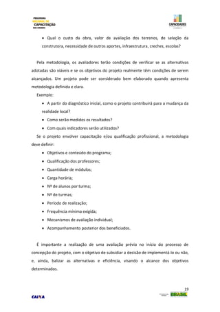 19
 Qual o custo da obra, valor de avaliação dos terrenos, de seleção da
construtora, necessidade de outros aportes, infraestrutura, creches, escolas?
Pela metodologia, os avaliadores terão condições de verificar se as alternativas
adotadas são viáveis e se os objetivos do projeto realmente têm condições de serem
alcançados. Um projeto pode ser considerado bem elaborado quando apresenta
metodologia definida e clara.
Exemplo:
 A partir do diagnóstico inicial, como o projeto contribuirá para a mudança da
realidade local?
 Como serão medidos os resultados?
 Com quais indicadores serão utilizados?
Se o projeto envolver capacitação e/ou qualificação profissional, a metodologia
deve definir:
 Objetivos e conteúdo do programa;
 Qualificação dos professores;
 Quantidade de módulos;
 Carga horária;
 Nº de alunos por turma;
 Nº de turmas;
 Período de realização;
 Frequência mínima exigida;
 Mecanismos de avaliação individual;
 Acompanhamento posterior dos beneficiados.
É importante a realização de uma avaliação prévia no início do processo de
concepção do projeto, com o objetivo de subsidiar a decisão de implementá-lo ou não,
e, ainda, balizar as alternativas e eficiência, visando o alcance dos objetivos
determinados.
 