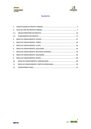 2
Sumário
1. CONCEITUAÇÃO DE PROJETO URBANO ................................................................................ 3
2. CICLO DE VIDA DO PROJETO URBANO.................................................................................. 7
2.1. INÍCIO/CONCEPÇÃO DO PROJETO................................................................................... 14
2.2. PLANEJAMENTO DO PROJETO......................................................................................... 17
3. ÁREAS DE CONHECIMENTO: ESCOPO ................................................................................. 21
4. ÁREAS DE CONHECIMENTO: TEMPO................................................................................... 30
5. ÁREAS DE CONHECIMENTO: CUSTO.................................................................................... 36
6. ÁREAS DE CONHECIMENTO: QUALIDADE ........................................................................... 39
7. ÁREAS DE CONHECIMENTO: RECURSOS HUMANOS........................................................... 39
8. ÁREAS DE CONHECIMENTO: AQUISIÇÕES........................................................................... 40
9. ÁREAS DE CONHECIMENTO: RISCOS................................................................................... 48
10. ÁREAS DE CONHECIMENTO: COMUNICAÇÃO................................................................. 49
11. ÁREAS DE CONHECIMENTO: PARTES INTERESSADAS ..................................................... 50
12. COMENTÁRIOS FINAIS..................................................................................................... 51
 
