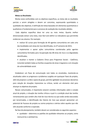 20
Metas ou Resultados
Muitas vezes confundidas com os objetivos específicos, as metas são os resultados
parciais a serem atingidos e devem ser concretas, expressando quantidades e
qualidades dos objetivos. A definição de metas baseadas em elementos quantitativos e
qualitativos é fundamental para o processo de avaliação dos resultados obtidos.
Cada objetivo específico deve ter uma ou mais metas. Quanto melhor
dimensionada estiver uma meta, mais fácil será definir os indicadores que permitirão
evidenciar seu alcance. Por exemplo:
 realizar 02 cursos para formação de 40 agentes comunitários em cada uma
das localidades com áreas de risco identificadas, no 2º semestre de 2015;
 implementar e apoiar ações comunitárias coordenadas pelos agentes
comunitários formados para recuperação das 08 áreas de risco e as degradadas
identificadas;
 atualizar e manter o Cadastro Único para Programas Sociais - CadÚnico,
incluindo também todas as famílias ocupantes de áreas irregulares e em situação
de vulnerabilidade social.
Estabelecer um fluxo de comunicação com todos os envolvidos, mantendo-os
atualizados sobre os progressos e problemas surgidos em quaisquer fases do projeto,
além de propiciar a união e apoio do grupo, permite agilidade nos processos decisórios
para solução de situações imprevistas ou críticas, sendo um elemento vital para
alcançar os objetivos do projeto.
Nesses comunicados, é importante estarem contidas informações sobre o estado
atual do projeto, a situação das tarefas críticas e qual é a condição atual das tarefas
remanescentes que contêm alto nível de risco técnico ou que estão sendo executadas
por terceirizados, a identificação dos fatores de risco que possam apresentar um
potencial de fracasso do projeto ou outros prejuízos e alertas sobre aqueles que não
vêm atuando conforme o esperado.
Na fase de planejamento, também devem ser considerados os seguintes aspectos:
 qualidade – determina os padrões de qualidade relevantes ao projeto, como
mensurá-los e satisfazê-los;
 