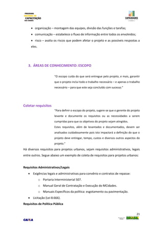 21
 organização – montagem das equipes, divisão das funções e tarefas;
 comunicação – estabelece o fluxo de informação entre todos os envolvidos;
 risco – avalia os riscos que podem afetar o projeto e as possíveis respostas a
eles.
3. ÁREAS DE CONHECIMENTO: ESCOPO
“O escopo cuida do que será entregue pelo projeto, e mais, garantir
que o projeto inclui todo o trabalho necessário – e apenas o trabalho
necessário – para que este seja concluído com sucesso.”
Coletar requisitos
“Para definir o escopo do projeto, sugere-se que o gerente do projeto
levante e documente os requisitos ou as necessidades a serem
cumpridas para que os objetivos do projeto sejam atingidos.
Estes requisitos, além de levantados e documentados, devem ser
analisados cuidadosamente pois isto impactará a definição do que o
projeto deve entregar, tempo, custos e diversos outros aspectos do
projeto.”
Há diversos requisitos para projetos urbanos, sejam requisitos administrativos, legais
entre outros. Segue abaixo um exemplo de coleta de requisitos para projetos urbanos:
Requisitos Administrativos/Legais
 Exigências legais e administrativas para convênio e contratos de repasse:
o Portaria Interministerial 507.
o Manual Geral de Contratação e Execução do MCidades.
o Manuais Específicos da política: esgotamento ou pavimentação.
 Licitação (Lei 8.666).
Requisitos de Política Pública
 