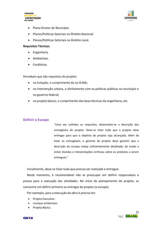 22
 Plano Diretor do Município.
 Planos/Políticas Setoriais no Âmbito Nacional.
 Planos/Políticas Setoriais no Âmbito Local.
Requisitos Técnicos
 Engenharia.
 Ambientais.
 Fundiárias.
Percebam que são requisitos do projeto:
 na licitação, o cumprimento da Lei 8.666;
 na intervenção urbana, o alinhamento com as políticas públicas no município e
no governo federal;
 no projeto básico, o cumprimento das boas técnicas da engenharia, etc.
Definir o Escopo
“Uma vez colhidos os requisitos, desenvolve-se a descrição dos
entregáveis do projeto. Deve-se listar tudo que o projeto deve
entregar para que o objetivo do projeto seja alcançado. Além de
listar os entregáveis, o gerente do projeto deve garantir que a
descrição do escopo esteja suficientemente detalhada, de modo a
evitar dúvidas e interpretações errôneas sobre os produtos a serem
entregues.”
Inicialmente, deve-se listar tudo que precisa ser realizado e entregue.
Neste momento, é recomendável não se preocupar em definir responsáveis e
prazos para a execução das atividades. No início do planejamento do projeto, se
concentre em definir primeiro as entregas do projeto (o escopo).
Por exemplo, para a execução da obra é preciso ter:
 Projeto Executivo.
 Licenças ambientais.
 Projeto Básico.
 