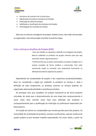 23
 Assinatura do contrato com a construtora.
 Adjudicação da empresa vencedora da licitação.
 Publicação do edital de licitação.
 Habilitação e classificação das empresas da licitação.
 Homologação do resultado da licitação.
Note que os diversos entregáveis do projeto, listados acima, não estão estruturados
ou organizados. Esta estruturação será feita na próxima etapa.
Criar a Estrutura Analítica do Projeto (EAP)
“Uma vez colhidos os requisitos e definido os entregáveis do projeto,
deve-se subdividir os produtos em grupos menores para que seja
mais fácil realizar o gerenciamento.”
“A EAP permite que as partes interessadas no projeto consigam ver o
projeto completo de forma sintética e estruturada. Esta visão
estruturada acaba se tornando uma importante ferramenta na
definição dos demais aspectos do projeto.”
Dependendo da complexidade do projeto e dos respectivos produtos/atividades,
deve ser considerada a opção por subdividir os produtos ou serviços e, após a
definição de cada componente, os produtos menores ou serviços poderão ser
organizados observando afinidade e semelhança temática.
Os principais itens que compõem um projeto relacionam-se de forma bastante
articulada, de modo que o desenvolvimento de uma etapa leva necessariamente à
outra. Estes itens servirão como base para definição dos produtos e
consequentemente para a qualificação da instituição ou profissional responsável por
desenvolvê-lo.
Em função do volume ou complexidade que envolve grande parte dos projetos, há
necessidade de contratação de produtos, serviços e profissionais, seja por ausência de
quadro próprio ou por envolver trabalho especializado. Por essas razões, a partir do
 