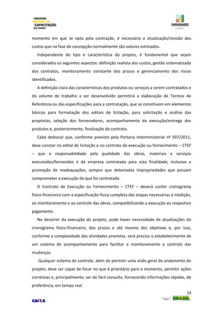 24
momento em que se opta pela contração, é necessária a atualização/revisão dos
custos que na fase de concepção normalmente são valores estimados.
Independente do tipo e característica do projeto, é fundamental que sejam
considerados os seguintes aspectos: definição realista dos custos, gestão sistematizada
dos contratos, monitoramento constante dos prazos e gerenciamento dos riscos
identificados.
A definição clara das características dos produtos ou serviços a serem contratados e
do volume de trabalho a ser desenvolvido permitirá a elaboração de Termos de
Referência ou das especificações para a contratação, que se constituem em elementos
básicos para formatação dos editais de licitação, para solicitação e análise das
propostas, seleção dos fornecedores, acompanhamento da execução/entrega dos
produtos e, posteriormente, finalização do contrato.
Cabe destacar que, conforme previsto pela Portaria Interministerial nº 507/2011,
deve constar no edital de licitação e no contrato de execução ou fornecimento – CTEF
– que a responsabilidade pela qualidade das obras, materiais e serviços
executados/fornecidos é da empresa contratada para esta finalidade, inclusive a
promoção de readequações, sempre que detectadas impropriedades que possam
comprometer a execução do que foi contratado.
O Contrato de Execução ou Fornecimento – CTEF – deverá conter cronograma
físico-financeiro com a especificação física completa das etapas necessárias à medição,
ao monitoramento e ao controle das obras, compatibilizando a execução ao respectivo
pagamento.
No decorrer da execução do projeto, pode haver necessidade de atualizações do
cronograma físico-financeiro, dos prazos e até mesmo dos objetivos e, por isso,
conforme a complexidade das atividades previstas, será preciso o estabelecimento de
um sistema de acompanhamento para facilitar o monitoramento e controle das
mudanças.
Qualquer sistema de controle, além de permitir uma visão geral do andamento do
projeto, deve ser capaz de focar no que é prioritário para o momento, permitir ações
corretivas e, principalmente, ser de fácil consulta, fornecendo informações rápidas, de
preferência, em tempo real.
 