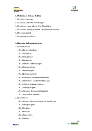 26
1.3 Autorização de Início da Obra
1.3.1 Projeto Executivo
1.3.2 Licença Ambiental de Instalação
1.3.3 Análise e elaboração da SPA - Mandatária
1.3.4 Análise e aprovação da SPA – Ministério das Cidades
1.3.5 Emissão do LAE
1.3.6 Autorização de início
1.4 Execução do Empreendimento
1.4.1 Infraestrutura
1.4.1.1 Canteiro de obras
1.4.1.2 Sinalização
1.4.1.3 Área de lazer
1.4.1.4 Paisagismo
1.4.1.5 Portaria e administração
1.4.1.6 Sistema elétrico
1.4.1.7 Pavimentação
1.4.1.8 Drenagem pluvial
1.4.1.9 Sistema de esgotamento sanitário
1.4.1.10 Sistema de abastecimento de água
1.4.1.11 Galeria de águas correntes
1.4.1.12 Terraplanagem
1.4.1.13 Limpeza do terreno / topografia
1.4.1.14 Sistema de segurança
1.4.2 Residências
1.4.2.1 Limpeza do terreno/topografia (residências)
1.4.2.2 Terraplanagem
1.4.2.3 Fundação
1.4.2.4 Estrutura
1.4.2.5 Fechamento
1.4.2.6 Telhado
 