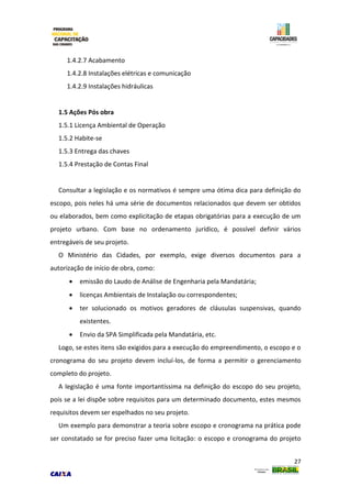27
1.4.2.7 Acabamento
1.4.2.8 Instalações elétricas e comunicação
1.4.2.9 Instalações hidráulicas
1.5 Ações Pós obra
1.5.1 Licença Ambiental de Operação
1.5.2 Habite-se
1.5.3 Entrega das chaves
1.5.4 Prestação de Contas Final
Consultar a legislação e os normativos é sempre uma ótima dica para definição do
escopo, pois neles há uma série de documentos relacionados que devem ser obtidos
ou elaborados, bem como explicitação de etapas obrigatórias para a execução de um
projeto urbano. Com base no ordenamento jurídico, é possível definir vários
entregáveis de seu projeto.
O Ministério das Cidades, por exemplo, exige diversos documentos para a
autorização de início de obra, como:
 emissão do Laudo de Análise de Engenharia pela Mandatária;
 licenças Ambientais de Instalação ou correspondentes;
 ter solucionado os motivos geradores de cláusulas suspensivas, quando
existentes.
 Envio da SPA Simplificada pela Mandatária, etc.
Logo, se estes itens são exigidos para a execução do empreendimento, o escopo e o
cronograma do seu projeto devem incluí-los, de forma a permitir o gerenciamento
completo do projeto.
A legislação é uma fonte importantíssima na definição do escopo do seu projeto,
pois se a lei dispõe sobre requisitos para um determinado documento, estes mesmos
requisitos devem ser espelhados no seu projeto.
Um exemplo para demonstrar a teoria sobre escopo e cronograma na prática pode
ser constatado se for preciso fazer uma licitação: o escopo e cronograma do projeto
 