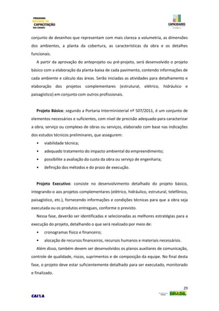 29
conjunto de desenhos que representam com mais clareza a volumetria, as dimensões
dos ambientes, a planta da cobertura, as características da obra e os detalhes
funcionais.
A partir da aprovação do anteprojeto ou pré-projeto, será desenvolvido o projeto
básico com a elaboração da planta-baixa de cada pavimento, contendo informações de
cada ambiente e cálculo das áreas. Serão iniciadas as atividades para detalhamento e
elaboração dos projetos complementares (estrutural, elétrico, hidráulico e
paisagístico) em conjunto com outros profissionais.
Projeto Básico: segundo a Portaria Interministerial nº 507/2011, é um conjunto de
elementos necessários e suficientes, com nível de precisão adequado para caracterizar
a obra, serviço ou complexo de obras ou serviços, elaborado com base nas indicações
dos estudos técnicos preliminares, que assegurem:
• viabilidade técnica;
• adequado tratamento do impacto ambiental do empreendimento;
• possibilite a avaliação do custo da obra ou serviço de engenharia;
• definição dos métodos e do prazo de execução.
Projeto Executivo: consiste no desenvolvimento detalhado do projeto básico,
integrando-o aos projetos complementares (elétrico, hidráulico, estrutural, telefônico,
paisagístico, etc.), fornecendo informações e condições técnicas para que a obra seja
executada ou os produtos entregues, conforme o previsto.
Nessa fase, deverão ser identificadas e selecionadas as melhores estratégias para a
execução do projeto, detalhando o que será realizado por meio de:
• cronogramas físico e financeiro;
• alocação de recursos financeiros, recursos humanos e materiais necessários.
Além disso, também devem ser desenvolvidos os planos auxiliares de comunicação,
controle de qualidade, riscos, suprimentos e de composição da equipe. No final desta
fase, o projeto deve estar suficientemente detalhado para ser executado, monitorado
e finalizado.
 