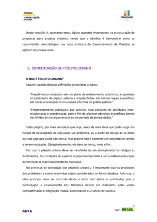 3
Neste módulo III, apresentaremos alguns aspectos importantes na estruturação de
propostas para projetos urbanos, sendo que o objetivo é demonstrar como as
reconhecidas metodologias (ou boas práticas) de Gerenciamento de Projetos se
aplicam nos nessa seara.
1. CONCEITUAÇÃO DE PROJETO URBANO
O QUE É PROJETO URBANO?
Seguem abaixo algumas definições de projetos urbanos.
“Investimentos baseados em um plano de ordenamento urbanístico e apoiados
no redesenho do espaço urbano e arquitetônico, em normas legais específicas,
em novas articulações institucionais e formas de gestão pública.”
“Empreendimento planejado que consiste num conjunto de atividades inter-
relacionadas e coordenadas, com o fim de alcançar objetivos específicos dentro
dos limites de um orçamento e de um período de tempo dados.”
Todo projeto, por mais complexo que seja, nasce de uma ideia que pode surgir em
função da necessidade de solucionar um problema, ou a partir do desejo de se obter
ou criar algo que ainda não exista. Mas projeto não é somente um conjunto de tarefas
a serem realizadas. Obrigatoriamente, ele deve ter início, meio e fim.
Por isso, o projeto urbano deve ser resultado de um planejamento estratégico e,
desta forma, ter condições de assumir o papel fundamental e ser o instrumento capaz
de fomentar o desenvolvimento do município.
No processo de concepção dos projetos urbanos, é importante que os propósitos
dos problemas a serem resolvidos sejam considerados de forma objetiva. Para isso, a
ideia principal deve ser discutida desde o início com todos os envolvidos, pois a
participação e envolvimento nos trabalhos devem ser motivados pelas visões
compartilhadas e integração mútua, aumentando as chances de sucesso.
 
