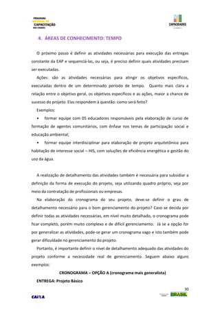 30
4. ÁREAS DE CONHECIMENTO: TEMPO
O próximo passo é definir as atividades necessárias para execução das entregas
constante da EAP e sequenciá-las, ou seja, é preciso definir quais atividades precisam
ser executadas.
Ações: são as atividades necessárias para atingir os objetivos específicos,
executadas dentro de um determinado período de tempo. Quanto mais clara a
relação entre o objetivo geral, os objetivos específicos e as ações, maior a chance de
sucesso do projeto. Elas respondem à questão: como será feito?
Exemplos:
• formar equipe com 05 educadores responsáveis pela elaboração de curso de
formação de agentes comunitários, com ênfase nos temas de participação social e
educação ambiental;
• formar equipe interdisciplinar para elaboração de projeto arquitetônico para
habitação de interesse social – HIS, com soluções de eficiência energética e gestão do
uso da água.
A realização de detalhamento das atividades também é necessária para subsidiar a
definição da forma de execução do projeto, seja utilizando quadro próprio, seja por
meio da contratação de profissionais ou empresas.
Na elaboração do cronograma do seu projeto, deve-se definir o grau de
detalhamento necessário para o bom gerenciamento do projeto? Caso se decida por
definir todas as atividades necessárias, em nível muito detalhado, o cronograma pode
ficar completo, porém muito complexo e de difícil gerenciamento. Já se a opção for
por generalizar as atividades, pode-se gerar um cronograma vago e isto também pode
gerar dificuldade no gerenciamento do projeto.
Portanto, é importante definir o nível de detalhamento adequado das atividades do
projeto conforme a necessidade real de gerenciamento. Seguem abaixo alguns
exemplos:
CRONOGRAMA – OPÇÃO A (cronograma mais generalista)
ENTREGA: Projeto Básico
 