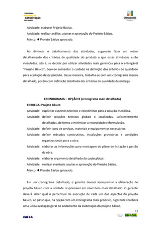 31
Atividade: elaborar Projeto Básico.
Atividade: realizar análise, ajustes e aprovação do Projeto Básico.
Marco:  Projeto Básico aprovado.
Ao diminuir o detalhamento das atividades, sugere-se fazer um maior
detalhamento dos critérios de qualidade do produto a que estas atividades estão
vinculadas, isto é, se decidir por utilizar atividades mais genéricas para o entregável
“Projeto Básico”, deve-se aumentar o cuidado na definição dos critérios de qualidade
para aceitação deste produto. Dessa maneira, trabalha-se com um cronograma menos
detalhado, porém com definição detalhada dos critérios de qualidade da entrega.
CRONOGRAMA – OPÇÃO B (cronograma mais detalhado)
ENTREGA: Projeto Básico
Atividade: explicitar aspectos técnicos e econômicos para a solução escolhida.
Atividade: definir soluções técnicas globais e localizadas, suficientemente
detalhadas, de forma a minimizar a necessidade reformulação.
Atividade: definir tipos de serviços, materiais e equipamentos necessários.
Atividade: definir métodos construtivos, instalações provisórias e condições
organizacionais para a obra.
Atividade: elaborar as informações para montagem do plano de licitação e gestão
da obra.
Atividade: elaborar orçamento detalhado do custo global.
Atividade: realizar eventuais ajustes e aprovação do Projeto Básico.
Marco:  Projeto Básico aprovado.
Em um cronograma detalhado, o gerente deverá acompanhar a elaboração do
projeto básico com a unidade responsável em nível bem mais detalhado. O gerente
deverá saber qual o percentual de execução de cada um dos aspectos do projeto
básico, ao passo que, na opção com um cronograma mais genérico, o gerente receberá
uma única avaliação geral do andamento da elaboração do projeto básico.
 