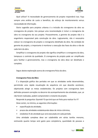 32
Qual utilizar? A necessidade de gerenciamento do projeto responderá isso. Faça
sempre uma análise de custo e benefício, do esforço de monitoramento versus
necessidade de informação.
Outra sugestão para projetos urbanos é a inclusão do cronograma da obra ao
cronograma do projeto. Isto porque uma recomendação é incluir o cronograma da
obra no cronograma do seu projeto. Provavelmente, o gerente do projeto não é o
engenheiro responsável pela construção da obra. Logicamente, não é necessário
colocar no cronograma do projeto o cronograma detalhado da obra. Na condição de
gerente do projeto, o importante é monitorar a execução das fases da obra e não de
cada item da obra.
Simplificar o cronograma do projeto não significa simplificar o cronograma da obra,
tampouco o controle da qualidade. O cronograma do projeto pode ser simplificado
para facilitar o gerenciamento, mas o cronograma da obra deve ser detalhado e
completo.
Segue abaixo explanação acerca do cronograma físico da obra.
Cronograma Físico da Obra
É a disposição gráfica dos períodos em que as atividades serão desenvolvidas,
permitindo uma rápida visualização da sequência em que deverão acontecer,
objetivando atingir as metas estabelecidas. Os projetos com cronogramas bem
definidos preveem correções no decorrer do acompanhamento das atividades, que ,se
não forem realizadas, podem comprometer o restante do projeto.
Responde às perguntas: Quando? O que terá que ser feito para realizar X e Y?
Deve conter, no mínimo, as seguintes informações:
• especificação da atividade;
• prazos das atividades estabelecendo datas de início e término;
• estabelece % de atividade que será executada em cada período.
Uma atividade complexa deve ser subdividida em várias tarefas menores,
estimando quanto tempo será gasto para completá-la, quantidade de pessoas e
 