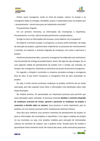 34
Porém, quem conseguiria, ainda no início do projeto, colocar no escopo e no
cronograma todas as entregas, atividades, prazos e responsáveis para um projeto que
– provavelmente – durará anos para ser totalmente concluído?
Provavelmente ninguém.
Em um primeiro momento, as informações são incompletas e imperfeitas.
Provavelmente, no início, não há estudos preliminares e projeto básico.
Se logo no início as informações são escassas, como elaborar um cronograma?
Ao elaborar o primeiro escopo e cronograma, os prazos serão estimados. Ao longo
da execução do projeto, o gerente deve implementar os processos de monitoramento
e controle, em especial, o controle integrado de mudanças, com vistas a aprimorar o
projeto.
Conforme previamente dito, o primeiro cronograma foi elaborado com estimativas,
mas há previsão de entrega do projeto básico. Assim, tão logo ele seja entregue, faz-se
uma segunda rodada de planejamento do projeto com a revisão, por exemplo, do
escopo e do cronograma, refazendo as estimativas de prazos do primeiro cronograma.
Em seguida, a licitação é concluída e a empresa vencedora entrega o cronograma
final da obra. O que fazer? Incorporar o cronograma final da obra contratado no
projeto.
Ou seja, é muito comum promover mudanças no projeto conforme ele vai sendo
executado, pois vão surgindo novos fatos e informações mais detalhadas sobre cada
etapa do projeto.
No módulo anterior, foi apresentado um importante processo para permitir que
essas alterações sejam realizadas. O processo chamado Realizar o controle integrado
de mudanças: processo de revisar, aprovar e gerenciar as mudanças no projeto e
comunicar a decisão sobre os mesmos. Esse processo é muito importante, pois os
projetos, em sua maioria, precisam sofrer mudanças por diversos motivos.
Uma dica para melhorar esse primeiro momento de planejamento do projeto na
qual as informações são incompletas e imperfeitas é criar alguns modelos de projeto
no seu município, ou seja, criar projetos modelos para execução de intervenções
urbanas via contratos de repasse. Isso o ajudará muito. Grande parte do modelo é
aproveitável neste momento inicial. Na maioria das vezes, serão necessários pequenos
 