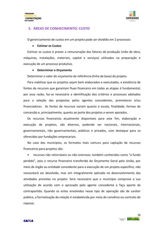 36
5. ÁREAS DE CONHECIMENTO: CUSTO
O gerenciamento de custos em um projeto pode ser dividido em 2 processos:
 Estimar os Custos
Estimar os custos é prever a remuneração dos fatores de produção (mão de obra,
máquinas, instalações, materiais, capital e serviços) utilizados na preparação e
execução de um processo produtivo.
 Determinar o Orçamento
Determinar o valor do orçamento de referência (linha de base) do projeto.
Para viabilizar que os projetos sejam bem elaborados e executados, a existência de
fontes de recursos que garantam fluxo financeiro em todas as etapas é fundamental;
por essa razão, faz-se necessária a identificação dos critérios e processos adotados
para a seleção das propostas pelos agentes concedentes, promotores e/ou
financiadores. As fontes de recursos variam quanto à escala, finalidade, formas de
concessão e, principalmente, quanto ao porte dos projetos a serem apoiados.
Os recursos financeiros atualmente disponíveis para este fim, elaboração e
execução de projetos, são diversos, podendo ser nacionais, internacionais,
governamentais, não governamentais, públicos e privados, com destaque para os
oferecidos por fundações empresariais.
No caso dos municípios, os formatos mais comuns para captação de recursos
financeiros para projetos são:
• recursos não retornáveis ou não onerosos: também conhecidos como “a fundo
perdido”, pois o recurso financeiro transferido do Orçamento Geral pela União, por
meio de órgão ou entidade concedente para a execução de um projeto específico, não
necessitará ser devolvido, mas sim integralmente aplicado no desenvolvimento das
atividades previstas no projeto. Será necessário que o município comprove a sua
utilização de acordo com o aprovado pelo agente concedente e faça aporte da
contrapartida. Quando os entes envolvidos nesse tipo de operação são de caráter
público, a formalização da relação é estabelecida por meio de convênio ou contrato de
repasse.
 
