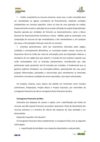 37
• crédito, empréstimo ou recursos onerosos: nesse caso, o valor concedido deve
ser reembolsado ao agente concedente do financiamento, mediante condições
estabelecidas em contrato específico. Como se trata de uma operação de crédito,
frequentemente envolve a aplicação de juros pela utilização do capital disponibilizado.
Quando operada por entidades de fomento ao desenvolvimento, como o Banco
Nacional de Desenvolvimento Econômico e Social - BNDES, pode-se contemplar uma
composição de recursos do tipo reembolsáveis e não reembolsáveis e, em qualquer
dos casos, a formalização é feita por meio de um contrato.
• emendas parlamentares: além das sistemáticas oferecidas pelos órgãos,
entidades e principalmente Ministérios, os municípios podem acessar recursos do
Orçamento Geral da União por meio de articulação junto aos Deputados Federais e
Senadores de sua região para que apoiem a inclusão de seus projetos naqueles que
serão contemplados com as emendas parlamentares. Considerando que cada
parlamentar pode apresentar até 25 emendas por mandato, é fundamental que os
gestores públicos fortaleçam sua articulação política, apresentando aos seus pares
projetos diferenciados, planejados e estruturados para atendimento às demandas
prioritárias e em plenas condições de serem executados, caso sejam selecionados.
Em projetos urbanos, esses valores são obtidos em momentos como: Estudos
preliminares, Anteprojeto, Projeto Básico e Projeto Executivo, por intermédio do
cronograma financeiro da obra e cronograma físico-financeiro da obra.
Cronograma Financeiro da Obra
Estimativa das despesas de custeio e capital, com a identificação das fontes de
recursos que dão suporte financeiro ao projeto. Apresenta o fluxo de desembolso dos
recursos previstos e a memória de cálculo das despesas de cada atividade a ser
desenvolvida.
Responde à questão: Com Quanto?
O cronograma financeiro deve complementar o cronograma físico com as seguintes
informações:
• especificação da atividade e seu respectivo desembolso a cada período;
 