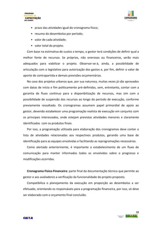 38
• prazo das atividades igual do cronograma físico;
• resumo do desembolso por período;
• valor de cada atividade;
• valor total do projeto.
Com base na estimativa de custos x tempo, o gestor terá condições de definir qual a
melhor fonte de recursos. Se próprios, não onerosos ou financeiros, serão mais
adequados para viabilizar o projeto. Observar-se-á, ainda, a possibilidade de
articulação com o legislativo para autorização dos gastos e, por fim, definir o valor de
aporte de contrapartida e demais previsões orçamentárias.
No caso dos projetos urbanos que, por sua natureza, muitas vezes já são aprovados
com datas de início e fim politicamente pré-definidas, sem, entretanto, contar com a
garantia de fluxo contínuo para a disponibilização de recursos, mas sim com a
possibilidade de suspensão dos recursos ao longo do período de execução, conforme
previamente ressaltado. Os cronogramas assumem papel primordial de apoio ao
gestor, devendo estabelecer uma programação realista de execução em conjunto com
os principais interessados, onde estejam previstas atividades menores e claramente
identificadas com os produtos finais.
Por isso, a programação utilizada para elaboração dos cronogramas deve conter a
lista de atividades relacionadas aos respectivos produtos, gerando uma base de
identificação para as equipes envolvidas e facilitando as reprogramações necessárias.
Como alertado anteriormente, é importante o estabelecimento de um fluxo de
comunicação para manter informados todos os envolvidos sobre o progresso e
modificações ocorridas.
Cronograma Físico-Financeiro: parte final da documentação técnica que permite ao
gestor e aos avaliadores a verificação da funcionalidade do projeto proposto.
Compatibiliza o planejamento da execução em proporção ao desembolso a ser
efetuado, orientando os responsáveis para a programação financeira, por isso, só deve
ser elaborado com o orçamento final concluído.
 